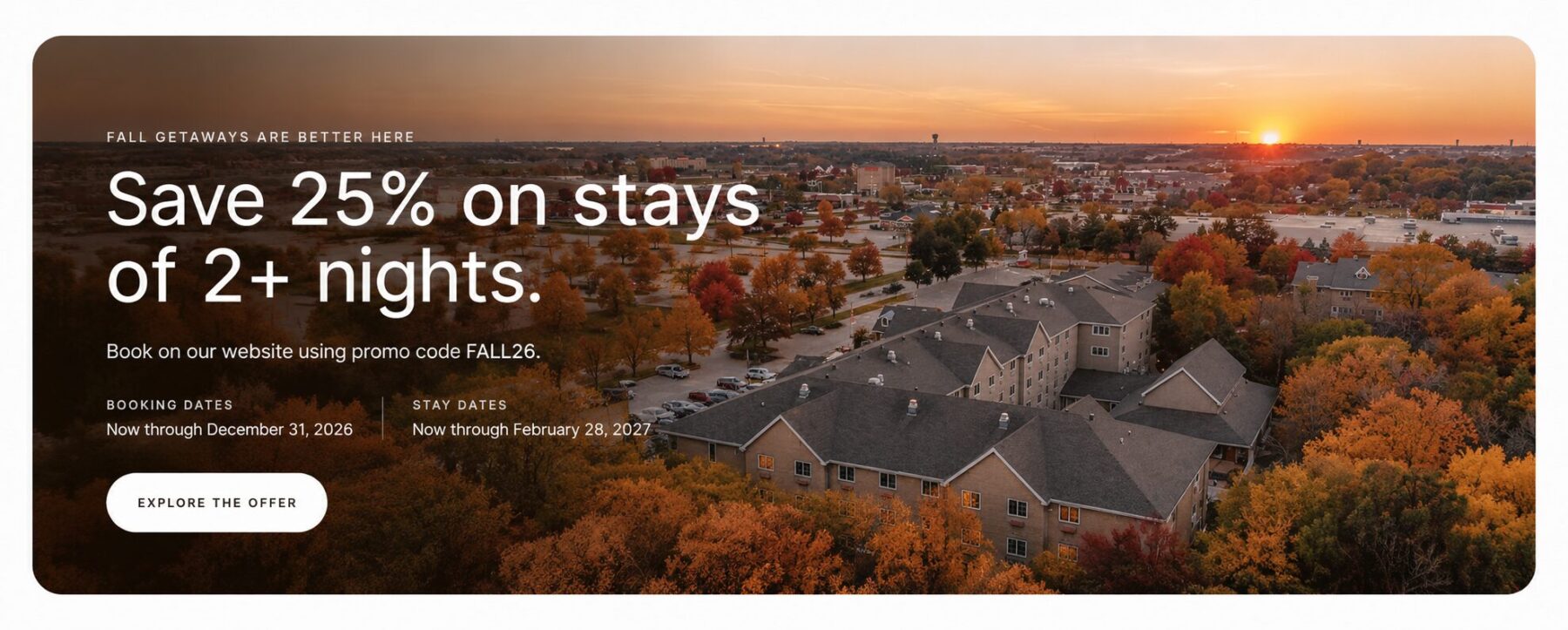 Fall Getaways Are Better Here. Save 25% on stays of two or more nights when booking on our website using promo code FALL26. Booking dates: now through December 31, 2026. Stay dates: now through February 28, 2027. Explore the offer.