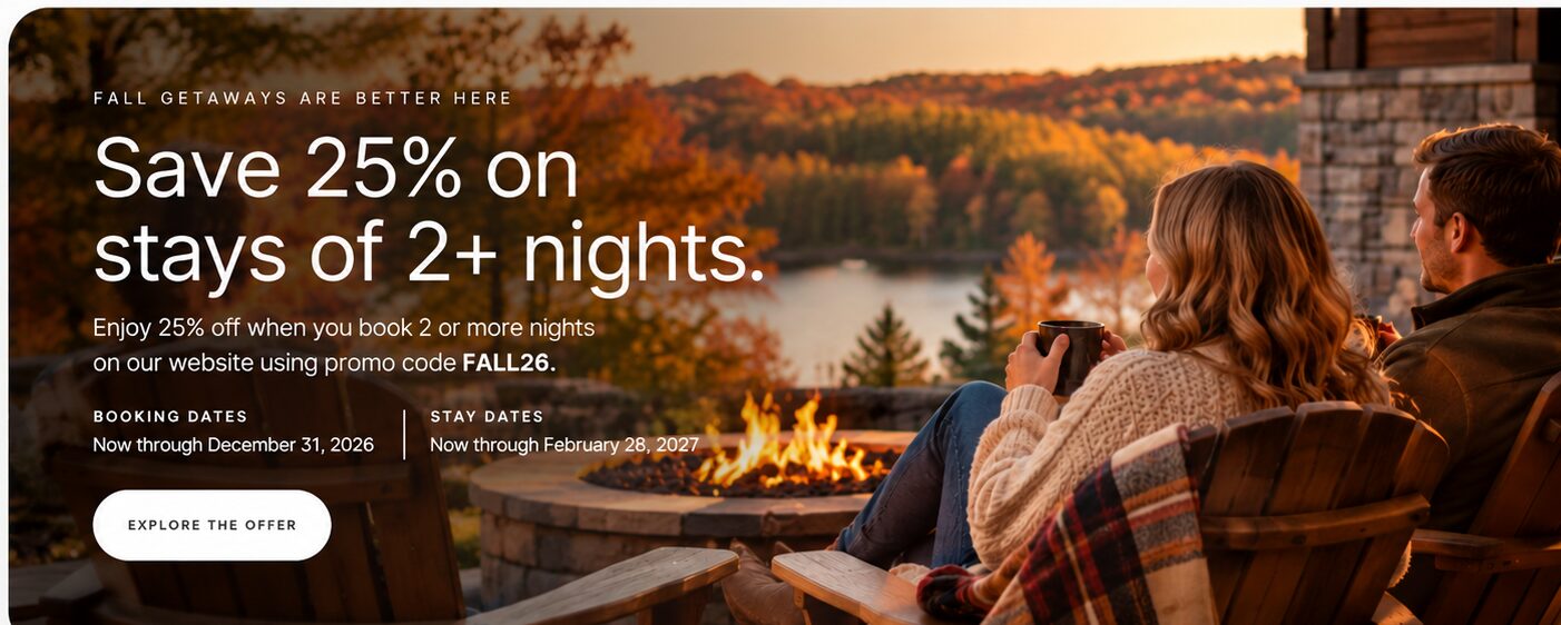 Fall Getaways Are Better Here. Save 25% on stays of two or more nights when booking on our website using promo code FALL26. Booking dates: now through December 31, 2026. Stay dates: now through February 28, 2027. Explore the offer.